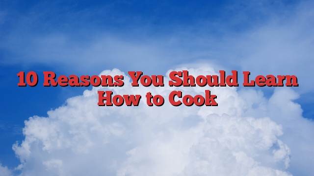 10 Reasons You Should Learn How to Cook