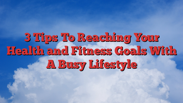 3 Tips To Reaching Your Health and Fitness Goals With A Busy Lifestyle