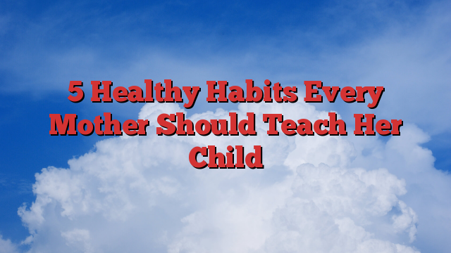 5 Healthy Habits Every Mother Should Teach Her Child