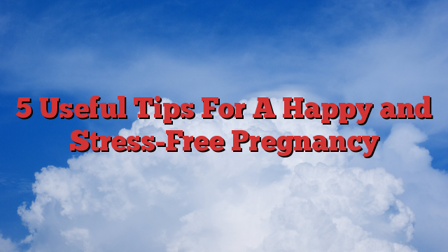 5 Useful Tips For A Happy and Stress-Free Pregnancy