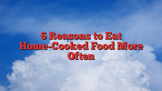 6 Reasons to Eat Home-Cooked Food More Often