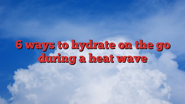 6 ways to hydrate on the go during a heat wave