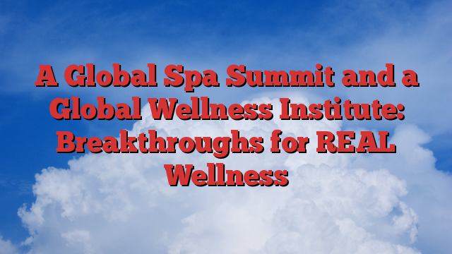 A Global Spa Summit and a Global Wellness Institute: Breakthroughs for REAL Wellness