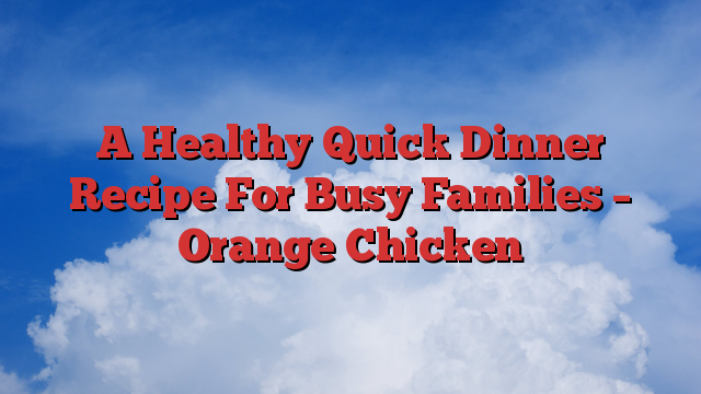 A Healthy Quick Dinner Recipe For Busy Families – Orange Chicken