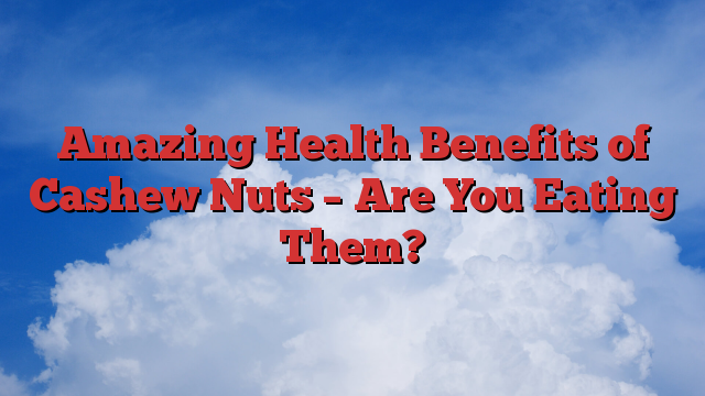 Amazing Health Benefits of Cashew Nuts – Are You Eating Them?