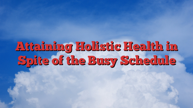 Attaining Holistic Health in Spite of the Busy Schedule