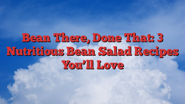 Bean There, Done That: 3 Nutritious Bean Salad Recipes You’ll Love