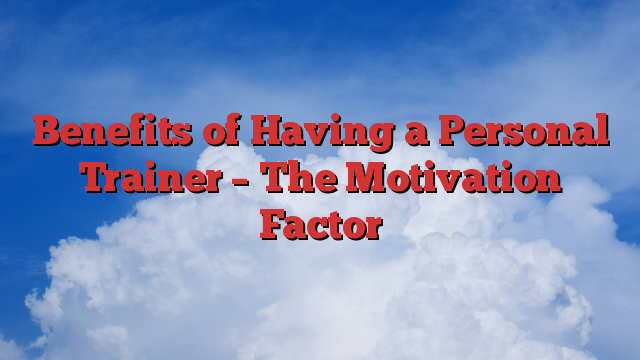 Benefits of Having a Personal Trainer – The Motivation Factor