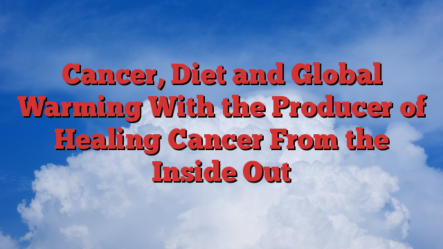 Cancer, Diet and Global Warming With the Producer of Healing Cancer From the Inside Out