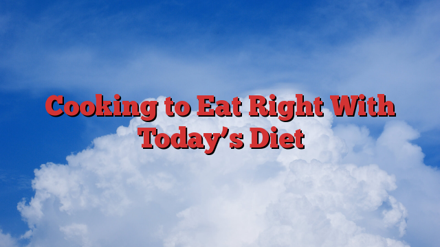 Cooking to Eat Right With Today’s Diet