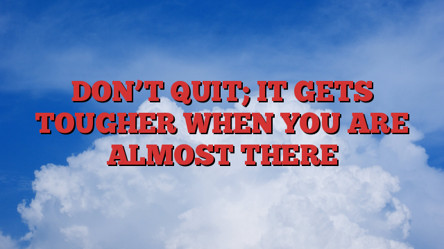 DON’T QUIT; IT GETS TOUGHER WHEN YOU ARE ALMOST THERE