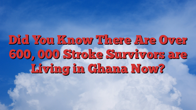 Did You Know There Are Over 600, 000 Stroke Survivors are Living in Ghana Now?