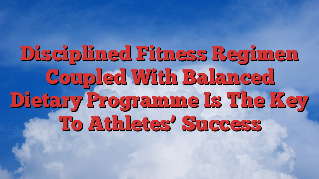 Disciplined Fitness Regimen Coupled With Balanced Dietary Programme Is The Key To Athletes’ Success