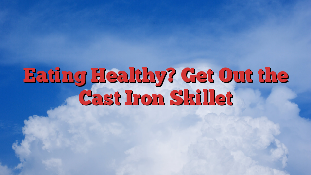 Eating Healthy? Get Out the Cast Iron Skillet