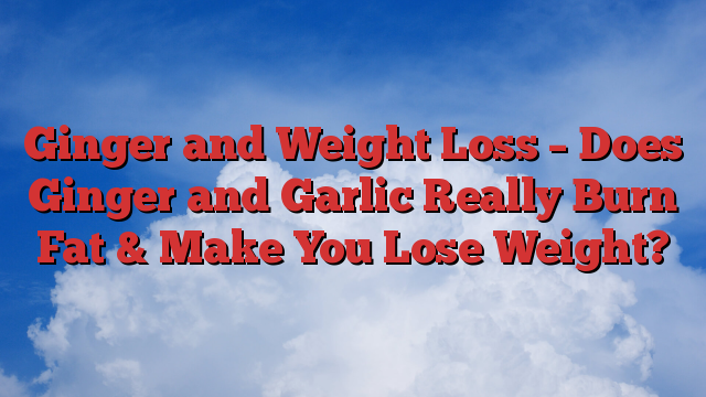 Ginger and Weight Loss – Does Ginger and Garlic Really Burn Fat & Make You Lose Weight?