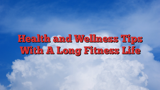 Health and Wellness Tips With A Long Fitness Life