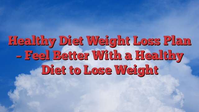 Healthy Diet Weight Loss Plan – Feel Better With a Healthy Diet to Lose Weight