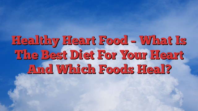 Healthy Heart Food – What Is The Best Diet For Your Heart And Which Foods Heal?