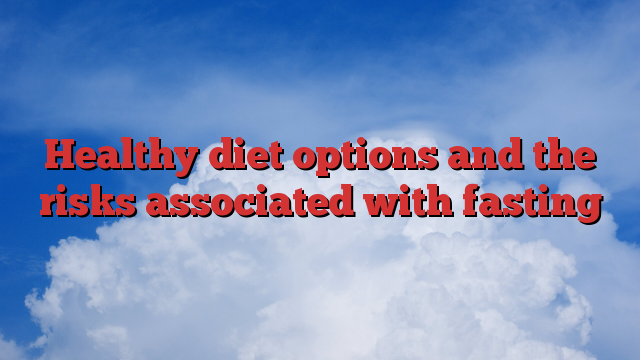 Healthy diet options and the risks associated with fasting