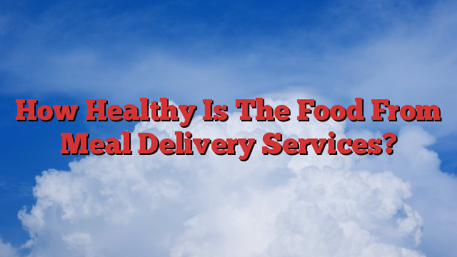 How Healthy Is The Food From Meal Delivery Services?