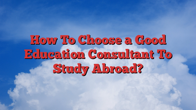 How To Choose a Good Education Consultant To Study Abroad?
