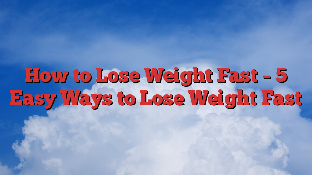 How to Lose Weight Fast – 5 Easy Ways to Lose Weight Fast
