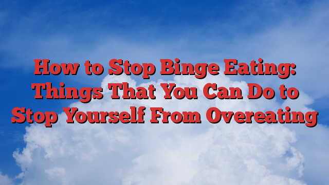 How to Stop Binge Eating: Things That You Can Do to Stop Yourself From Overeating