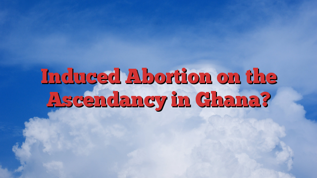 Induced Abortion on the Ascendancy in Ghana?