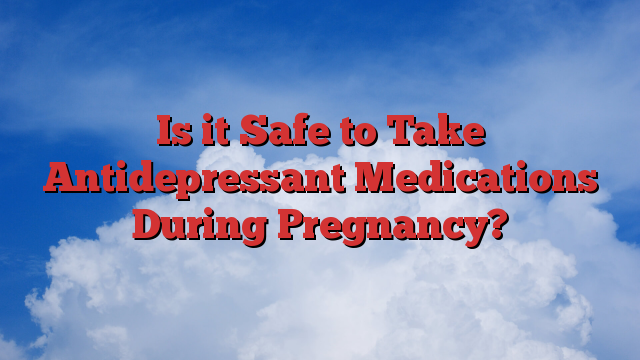 Is it Safe to Take Antidepressant Medications During Pregnancy?