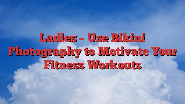 Ladies – Use Bikini Photography to Motivate Your Fitness Workouts