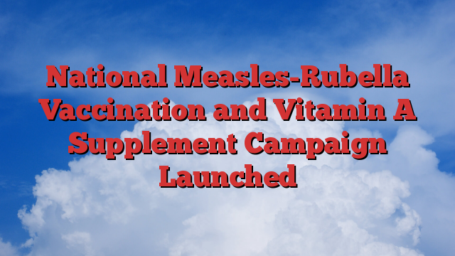 National Measles-Rubella Vaccination and Vitamin A Supplement Campaign Launched