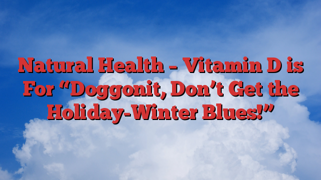 Natural Health – Vitamin D is For “Doggonit, Don’t Get the Holiday-Winter Blues!”