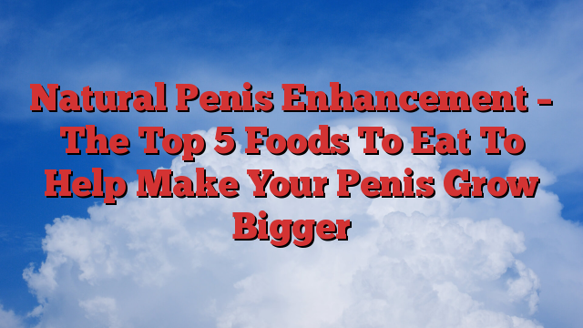Natural Penis Enhancement – The Top 5 Foods To Eat To Help Make Your Penis Grow Bigger