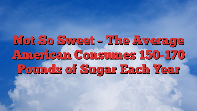 Not So Sweet – The Average American Consumes 150-170 Pounds of Sugar Each Year