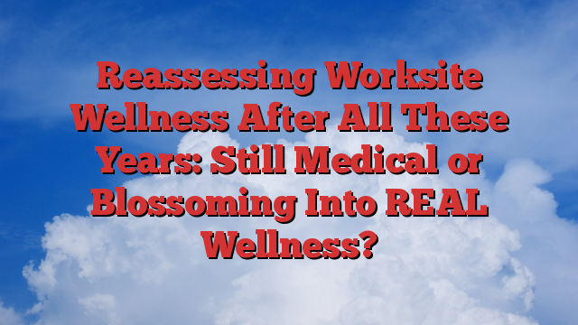 Reassessing Worksite Wellness After All These Years: Still Medical or Blossoming Into REAL Wellness?