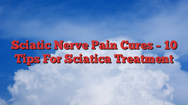 Sciatic Nerve Pain Cures – 10 Tips For Sciatica Treatment