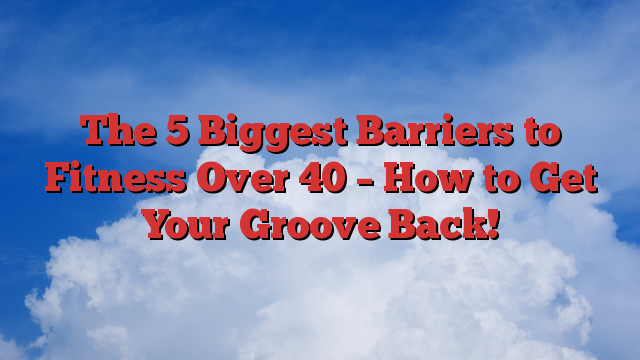The 5 Biggest Barriers to Fitness Over 40 – How to Get Your Groove Back!