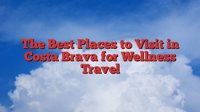 The Best Places to Visit in Costa Brava for Wellness Travel
