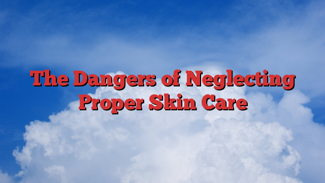 The Dangers of Neglecting Proper Skin Care