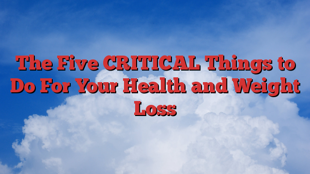 The Five CRITICAL Things to Do For Your Health and Weight Loss