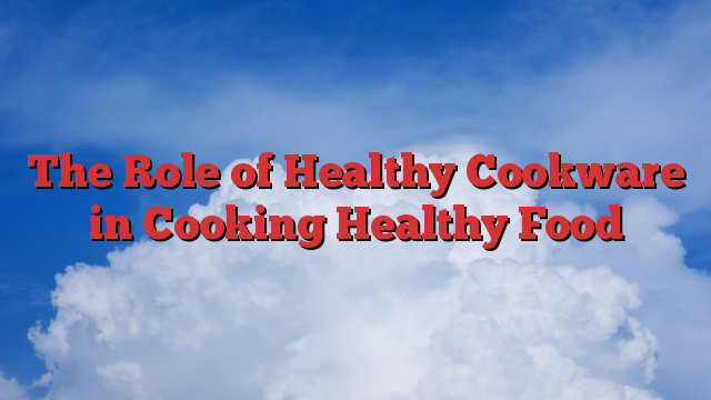 The Role of Healthy Cookware in Cooking Healthy Food