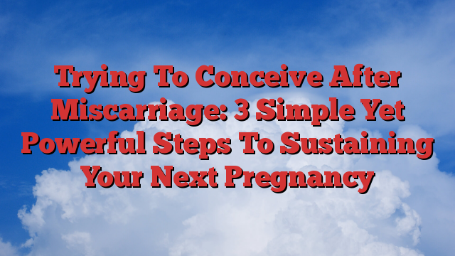 Trying To Conceive After Miscarriage: 3 Simple Yet Powerful Steps To Sustaining Your Next Pregnancy