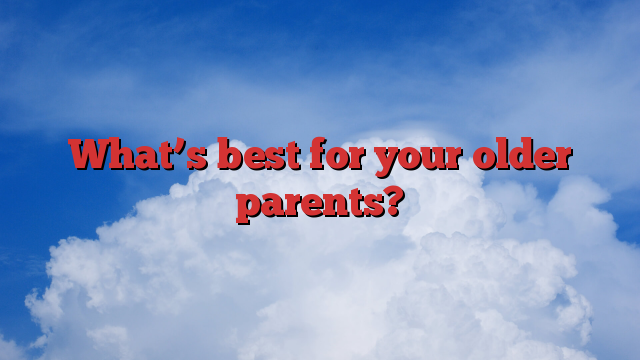 What’s best for your older parents?