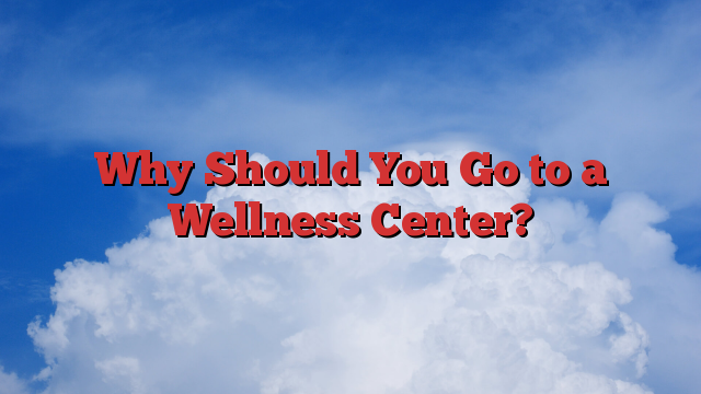 Why Should You Go to a Wellness Center?