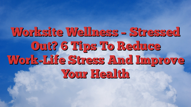 Worksite Wellness – Stressed Out? 6 Tips To Reduce Work-Life Stress And Improve Your Health